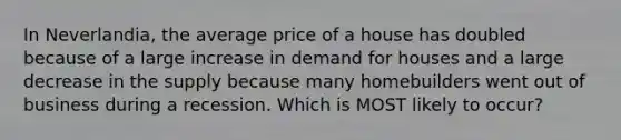 In Neverlandia, the average price of a house has doubled because of a large increase in demand for houses and a large decrease in the supply because many homebuilders went out of business during a recession. Which is MOST likely to occur?