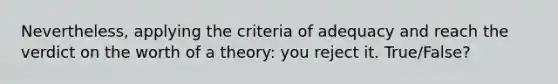 Nevertheless, applying the criteria of adequacy and reach the verdict on the worth of a theory: you reject it. True/False?