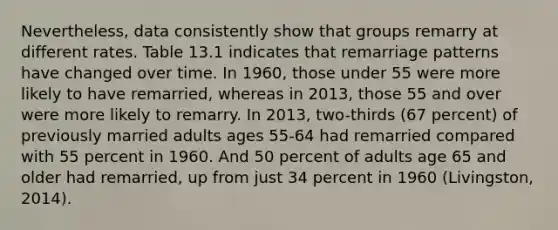 Nevertheless, data consistently show that groups remarry at different rates. Table 13.1 indicates that remarriage patterns have changed over time. In 1960, those under 55 were more likely to have remarried, whereas in 2013, those 55 and over were more likely to remarry. In 2013, two-thirds (67 percent) of previously married adults ages 55-64 had remarried compared with 55 percent in 1960. And 50 percent of adults age 65 and older had remarried, up from just 34 percent in 1960 (Livingston, 2014).