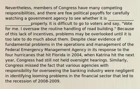 Nevertheless, members of Congress have many competing responsibilities, and there are few political payoffs for carefully watching a government agency to see whether it is _____________ _____________properly. It is difficult to go to voters and say, "Vote for me. I oversaw the routine handling of road building." Because of this lack of incentives, problems may be overlooked until it is too late to do much about them. Despite clear evidence of fundamental problems in the operations and management of the Federal Emergency Management Agency in its response to the four hurricanes that hit Florida in 2004, when Katrina hit the next year, Congress had still not held oversight hearings. Similarly, Congress missed the fact that various agencies with responsibility for overseeing the banking industry were negligent in identifying looming problems in the financial sector that led to the recession of 2008-2009.