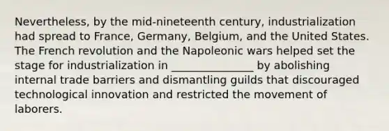 Nevertheless, by the mid-nineteenth century, industrialization had spread to France, Germany, Belgium, and the United States. The French revolution and the Napoleonic wars helped set the stage for industrialization in _______________ by abolishing internal trade barriers and dismantling guilds that discouraged technological innovation and restricted the movement of laborers.