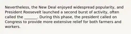 Nevertheless, the New Deal enjoyed widespread popularity, and President Roosevelt launched a second burst of activity, often called the _______. During this phase, the president called on Congress to provide more extensive relief for both farmers and workers.