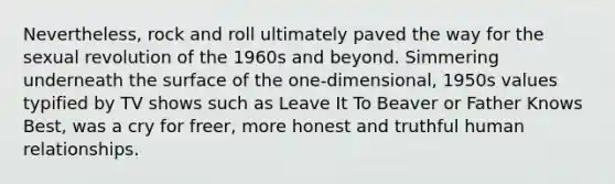 Nevertheless, rock and roll ultimately paved the way for the sexual revolution of the 1960s and beyond. Simmering underneath the surface of the one-dimensional, 1950s values typified by TV shows such as Leave It To Beaver or Father Knows Best, was a cry for freer, more honest and truthful human relationships.