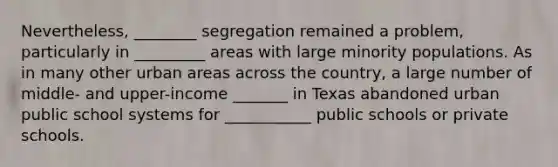 Nevertheless, ________ segregation remained a problem, particularly in _________ areas with large minority populations. As in many other urban areas across the country, a large number of middle- and upper-income _______ in Texas abandoned urban public school systems for ___________ public schools or private schools.