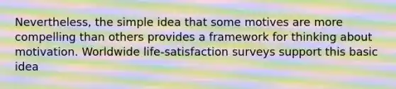 Nevertheless, the simple idea that some motives are more compelling than others provides a framework for thinking about motivation. Worldwide life-satisfaction surveys support this basic idea