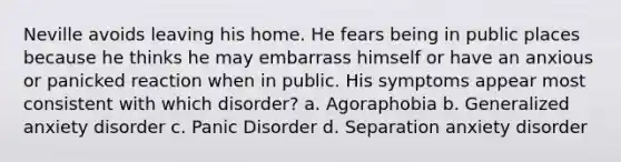 Neville avoids leaving his home. He fears being in public places because he thinks he may embarrass himself or have an anxious or panicked reaction when in public. His symptoms appear most consistent with which disorder? a. Agoraphobia b. Generalized anxiety disorder c. Panic Disorder d. Separation anxiety disorder