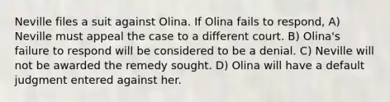 Neville files a suit against Olina. If Olina fails to respond, A) Neville must appeal the case to a different court. B) Olina's failure to respond will be considered to be a denial. C) Neville will not be awarded the remedy sought. D) Olina will have a default judgment entered against her.