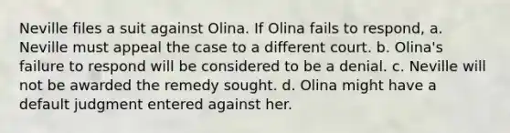 Neville files a suit against Olina. If Olina fails to respond, a. Neville must appeal the case to a different court. b. Olina's failure to respond will be considered to be a denial. c. Neville will not be awarded the remedy sought. d. Olina might have a default judgment entered against her.