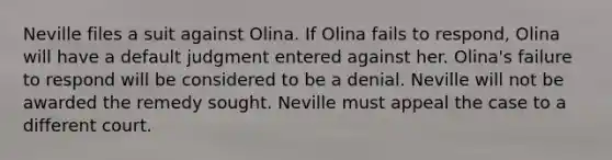 Neville files a suit against Olina. If Olina fails to respond, Olina will have a default judgment entered against her. Olina's failure to respond will be considered to be a denial. Neville will not be awarded the remedy sought. Neville must appeal the case to a different court.