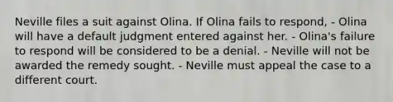 Neville files a suit against Olina. If Olina fails to respond, - Olina will have a default judgment entered against her. - Olina's failure to respond will be considered to be a denial. - Neville will not be awarded the remedy sought. - Neville must appeal the case to a different court.