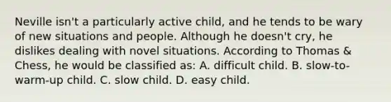 Neville isn't a particularly active child, and he tends to be wary of new situations and people. Although he doesn't cry, he dislikes dealing with novel situations. According to Thomas & Chess, he would be classified as: A. difficult child. B. slow-to-warm-up child. C. slow child. D. easy child.