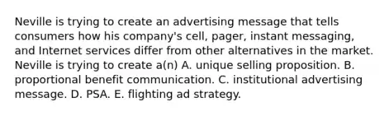 Neville is trying to create an advertising message that tells consumers how his company's cell, pager, instant messaging, and Internet services differ from other alternatives in the market. Neville is trying to create a(n) A. unique selling proposition. B. proportional benefit communication. C. institutional advertising message. D. PSA. E. flighting ad strategy.