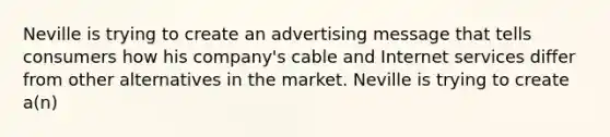 Neville is trying to create an advertising message that tells consumers how his company's cable and Internet services differ from other alternatives in the market. Neville is trying to create a(n)