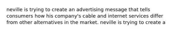 neville is trying to create an advertising message that tells consumers how his company's cable and internet services differ from other alternatives in the market. neville is trying to create a