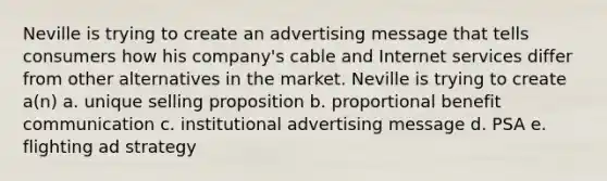 Neville is trying to create an advertising message that tells consumers how his company's cable and Internet services differ from other alternatives in the market. Neville is trying to create a(n) a. unique selling proposition b. proportional benefit communication c. institutional advertising message d. PSA e. flighting ad strategy