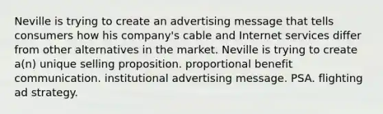 Neville is trying to create an advertising message that tells consumers how his company's cable and Internet services differ from other alternatives in the market. Neville is trying to create a(n) unique selling proposition. proportional benefit communication. institutional advertising message. PSA. flighting ad strategy.