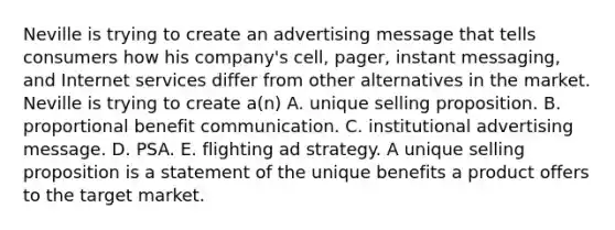 Neville is trying to create an advertising message that tells consumers how his company's cell, pager, instant messaging, and Internet services differ from other alternatives in the market. Neville is trying to create a(n) A. unique selling proposition. B. proportional benefit communication. C. institutional advertising message. D. PSA. E. flighting ad strategy. A unique selling proposition is a statement of the unique benefits a product offers to the target market.