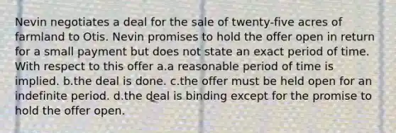 Nevin negotiates a deal for the sale of twenty-five acres of farmland to Otis. Nevin promises to hold the offer open in return for a small payment but does not state an exact period of time. With respect to this offer a.a reasonable period of time is implied. b.the deal is done. c.the offer must be held open for an indefinite period. d.the deal is binding except for the promise to hold the offer open.