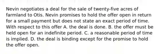 Nevin negotiates a deal for the sale of twenty-five acres of farmland to Otis. Nevin promises to hold the offer open in return for a small payment but does not state an exact period of time. With respect to this offer A. the deal is done. B. the offer must be held open for an indefinite period. C. a reasonable period of time is implied. D. the deal is binding except for the promise to hold the offer open.