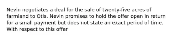 Nevin negotiates a deal for the sale of twenty-five acres of farmland to Otis. Nevin promises to hold the offer open in return for a small payment but does not state an exact period of time. With respect to this offer