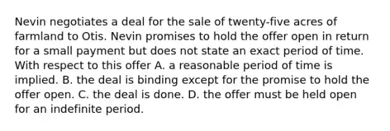 Nevin negotiates a deal for the sale of twenty-five acres of farmland to Otis. Nevin promises to hold the offer open in return for a small payment but does not state an exact period of time. With respect to this offer A. a reasonable period of time is implied. B. the deal is binding except for the promise to hold the offer open. C. the deal is done. D. the offer must be held open for an indefinite period.