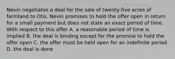 Nevin negotiates a deal for the sale of twenty-five acres of farmland to Otis. Nevin promises to hold the offer open in return for a small payment but does not state an exact period of time. With respect to this offer A. a reasonable period of time is implied B. the deal is binding except for the promise to hold the offer open C. the offer must be held open for an indefinite period D. the deal is done