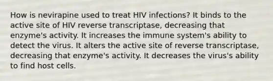 How is nevirapine used to treat HIV infections? It binds to the active site of HIV reverse transcriptase, decreasing that enzyme's activity. It increases the immune system's ability to detect the virus. It alters the active site of reverse transcriptase, decreasing that enzyme's activity. It decreases the virus's ability to find host cells.