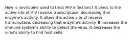 How is nevirapine used to treat HIV infections? It binds to the active site of HIV reverse transcriptase, decreasing that enzyme's activity. It alters the active site of reverse transcriptase, decreasing that enzyme's activity. It increases the immune system's ability to detect the virus. It decreases the virus's ability to find host cells.