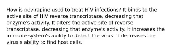 How is nevirapine used to treat HIV infections? It binds to the active site of HIV reverse transcriptase, decreasing that enzyme's activity. It alters the active site of reverse transcriptase, decreasing that enzyme's activity. It increases the immune system's ability to detect the virus. It decreases the virus's ability to find host cells.