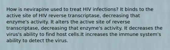 How is nevirapine used to treat HIV infections? It binds to the active site of HIV reverse transcriptase, decreasing that enzyme's activity. It alters the active site of reverse transcriptase, decreasing that enzyme's activity. It decreases the virus's ability to find host cells.It increases the immune system's ability to detect the virus.