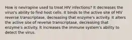 How is nevirapine used to treat HIV infections? It decreases the virus's ability to find host cells. It binds to the active site of HIV reverse transcriptase, decreasing that enzyme's activity. It alters the active site of reverse transcriptase, decreasing that enzyme's activity. It increases the immune system's ability to detect the virus.