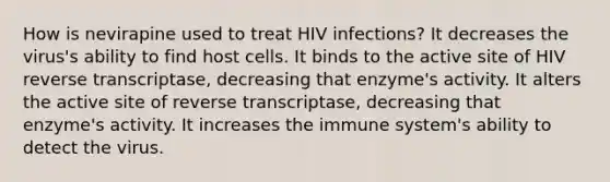 How is nevirapine used to treat HIV infections? It decreases the virus's ability to find host cells. It binds to the active site of HIV reverse transcriptase, decreasing that enzyme's activity. It alters the active site of reverse transcriptase, decreasing that enzyme's activity. It increases the immune system's ability to detect the virus.