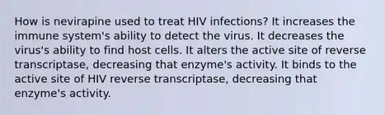 How is nevirapine used to treat HIV infections? It increases the immune system's ability to detect the virus. It decreases the virus's ability to find host cells. It alters the active site of reverse transcriptase, decreasing that enzyme's activity. It binds to the active site of HIV reverse transcriptase, decreasing that enzyme's activity.