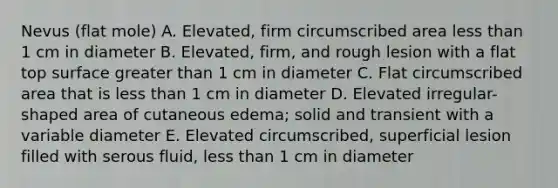 Nevus (flat mole) A. Elevated, firm circumscribed area <a href='https://www.questionai.com/knowledge/k7BtlYpAMX-less-than' class='anchor-knowledge'>less than</a> 1 cm in diameter B. Elevated, firm, and rough lesion with a flat top surface <a href='https://www.questionai.com/knowledge/ktgHnBD4o3-greater-than' class='anchor-knowledge'>greater than</a> 1 cm in diameter C. Flat circumscribed area that is less than 1 cm in diameter D. Elevated irregular-shaped area of cutaneous edema; solid and transient with a variable diameter E. Elevated circumscribed, superficial lesion filled with serous fluid, less than 1 cm in diameter