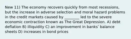 New 11) The economy recovers quickly from most recessions, but the increase in adverse selection and moral hazard problems in the credit markets caused by ________ led to the severe economic contraction known as The Great Depression. A) debt deflation B) illiquidity C) an improvement in banksʹ balance sheets D) increases in bond prices