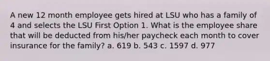 A new 12 month employee gets hired at LSU who has a family of 4 and selects the LSU First Option 1. What is the employee share that will be deducted from his/her paycheck each month to cover insurance for the family? a. 619 b. 543 c. 1597 d. 977