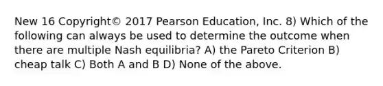 New 16 Copyright© 2017 Pearson Education, Inc. 8) Which of the following can always be used to determine the outcome when there are multiple Nash equilibria? A) the Pareto Criterion B) cheap talk C) Both A and B D) None of the above.