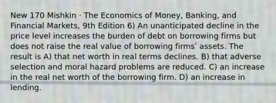 New 170 Mishkin · The Economics of Money, Banking, and Financial Markets, 9th Edition 6) An unanticipated decline in the price level increases the burden of debt on borrowing firms but does not raise the real value of borrowing firmsʹ assets. The result is A) that net worth in real terms declines. B) that adverse selection and moral hazard problems are reduced. C) an increase in the real net worth of the borrowing firm. D) an increase in lending.