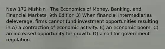 New 172 Mishkin · The Economics of Money, Banking, and Financial Markets, 9th Edition 3) When financial intermediaries deleverage, firms cannot fund investment opportunities resulting in A) a contraction of economic activity. B) an economic boom. C) an increased opportunity for growth. D) a call for government regulation.