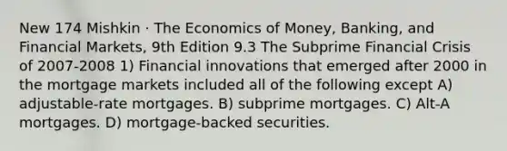 New 174 Mishkin · The Economics of Money, Banking, and Financial Markets, 9th Edition 9.3 The Subprime Financial Crisis of 2007-2008 1) Financial innovations that emerged after 2000 in the mortgage markets included all of the following except A) adjustable-rate mortgages. B) subprime mortgages. C) Alt-A mortgages. D) mortgage-backed securities.