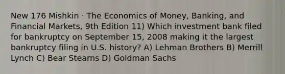 New 176 Mishkin · The Economics of Money, Banking, and Financial Markets, 9th Edition 11) Which investment bank filed for bankruptcy on September 15, 2008 making it the largest bankruptcy filing in U.S. history? A) Lehman Brothers B) Merrill Lynch C) Bear Stearns D) Goldman Sachs