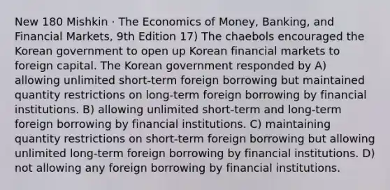 New 180 Mishkin · The Economics of Money, Banking, and Financial Markets, 9th Edition 17) The chaebols encouraged the Korean government to open up Korean financial markets to foreign capital. The Korean government responded by A) allowing unlimited short-term foreign borrowing but maintained quantity restrictions on long-term foreign borrowing by financial institutions. B) allowing unlimited short-term and long-term foreign borrowing by financial institutions. C) maintaining quantity restrictions on short-term foreign borrowing but allowing unlimited long-term foreign borrowing by financial institutions. D) not allowing any foreign borrowing by financial institutions.