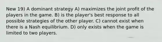 New 19) A dominant strategy A) maximizes the joint profit of the players in the game. B) is the player's best response to all possible strategies of the other player. C) cannot exist when there is a Nash equilibrium. D) only exists when the game is limited to two players.