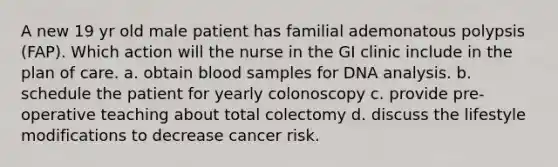 A new 19 yr old male patient has familial ademonatous polypsis (FAP). Which action will the nurse in the GI clinic include in the plan of care. a. obtain blood samples for DNA analysis. b. schedule the patient for yearly colonoscopy c. provide pre-operative teaching about total colectomy d. discuss the lifestyle modifications to decrease cancer risk.