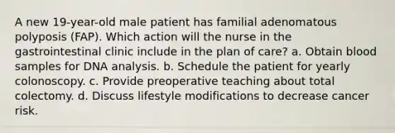 A new 19-year-old male patient has familial adenomatous polyposis (FAP). Which action will the nurse in the gastrointestinal clinic include in the plan of care? a. Obtain blood samples for DNA analysis. b. Schedule the patient for yearly colonoscopy. c. Provide preoperative teaching about total colectomy. d. Discuss lifestyle modifications to decrease cancer risk.