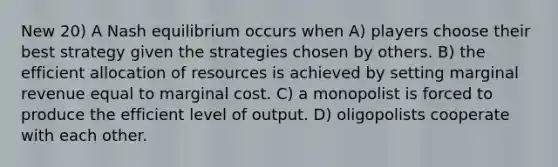 New 20) A Nash equilibrium occurs when A) players choose their best strategy given the strategies chosen by others. B) the efficient allocation of resources is achieved by setting marginal revenue equal to marginal cost. C) a monopolist is forced to produce the efficient level of output. D) oligopolists cooperate with each other.