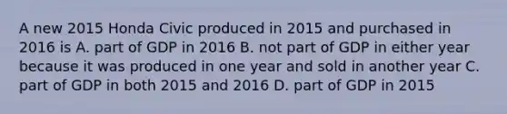 A new 2015 Honda Civic produced in 2015 and purchased in 2016 is A. part of GDP in 2016 B. not part of GDP in either year because it was produced in one year and sold in another year C. part of GDP in both 2015 and 2016 D. part of GDP in 2015