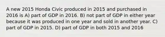 A new 2015 Honda Civic produced in 2015 and purchased in 2016 is A) part of GDP in 2016. B) not part of GDP in either year because it was produced in one year and sold in another year. C) part of GDP in 2015. D) part of GDP in both 2015 and 2016