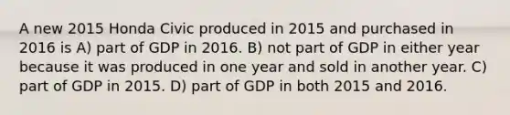 A new 2015 Honda Civic produced in 2015 and purchased in 2016 is A) part of GDP in 2016. B) not part of GDP in either year because it was produced in one year and sold in another year. C) part of GDP in 2015. D) part of GDP in both 2015 and 2016.