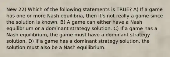 New 22) Which of the following statements is TRUE? A) If a game has one or more Nash equilibria, then it's not really a game since the solution is known. B) A game can either have a Nash equilibrium or a dominant strategy solution. C) If a game has a Nash equilibrium, the game must have a dominant strategy solution. D) If a game has a dominant strategy solution, the solution must also be a Nash equilibrium.